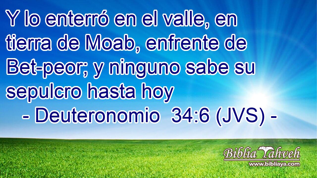 Y lo enterró en el valle, en tierra de Moab, enfrente de Bet-peor; y ninguno sabe su sepulcro hasta hoy