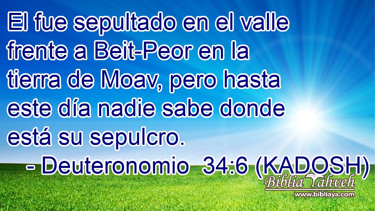  El fue sepultado en el valle frente a Beit-Peor en la tierra de Moav, pero hasta este día nadie sabe donde está su sepulcro. 