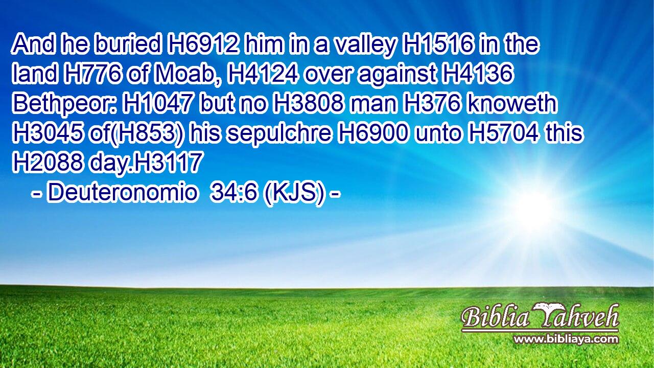 And he buried H6912 him in a valley H1516 in the land H776 of Moab, H4124 over against H4136 Bethpeor: H1047 but no H3808 man H376 knoweth H3045 of(H853) his sepulchre H6900 unto H5704 this H2088 day.H3117