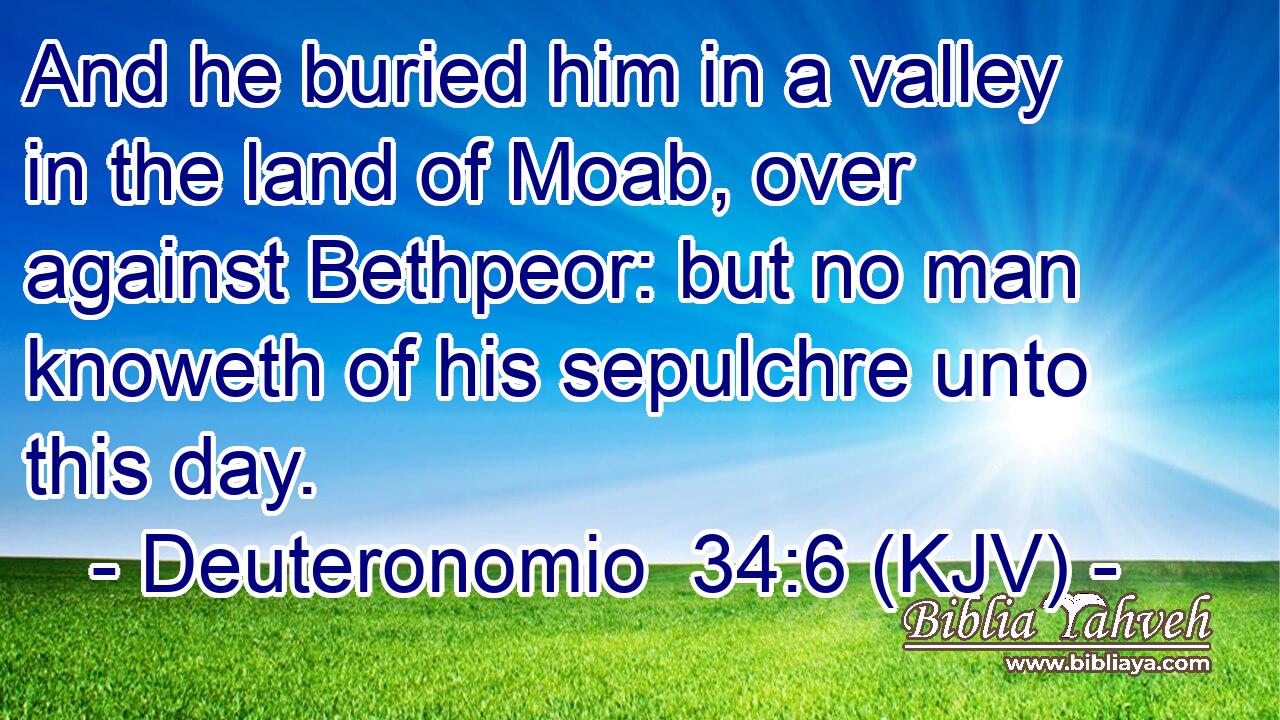 And he buried him in a valley in the land of Moab, over against Bethpeor: but no man knoweth of his sepulchre unto this day.