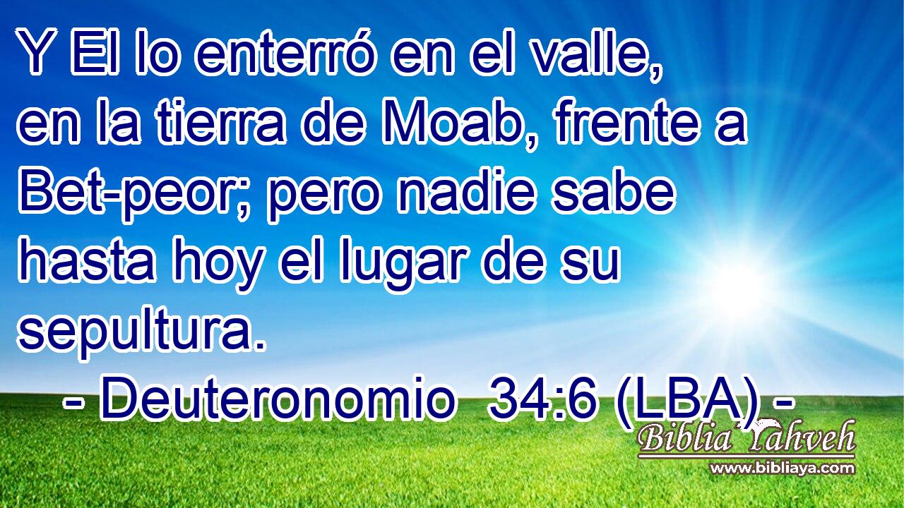 Y El lo enterró en el valle, en la tierra de Moab, frente a Bet-peor; pero nadie sabe hasta hoy el lugar de su sepultura.