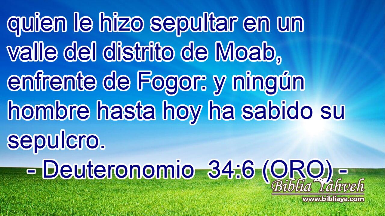  quien le hizo sepultar en un valle del distrito de Moab, enfrente de Fogor: y ningún hombre hasta hoy ha sabido su sepulcro. 