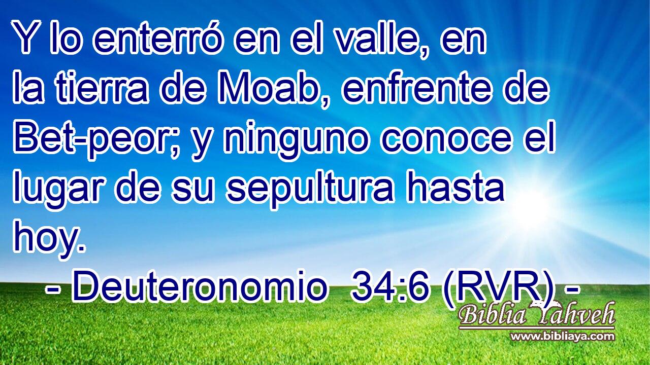 Y lo enterró en el valle, en la tierra de Moab, enfrente de Bet-peor; y ninguno conoce el lugar de su sepultura hasta hoy.