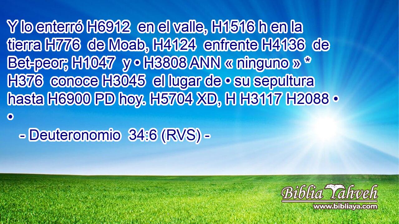 Y lo enterró H6912  en el valle, H1516 h en la tierra H776  de Moab, H4124  enfrente H4136  de Bet-peor; H1047  y • H3808 ANN « ninguno » * H376  conoce H3045  el lugar de • su sepultura hasta H6900 PD hoy. H5704 XD, H H3117 H2088 • • 