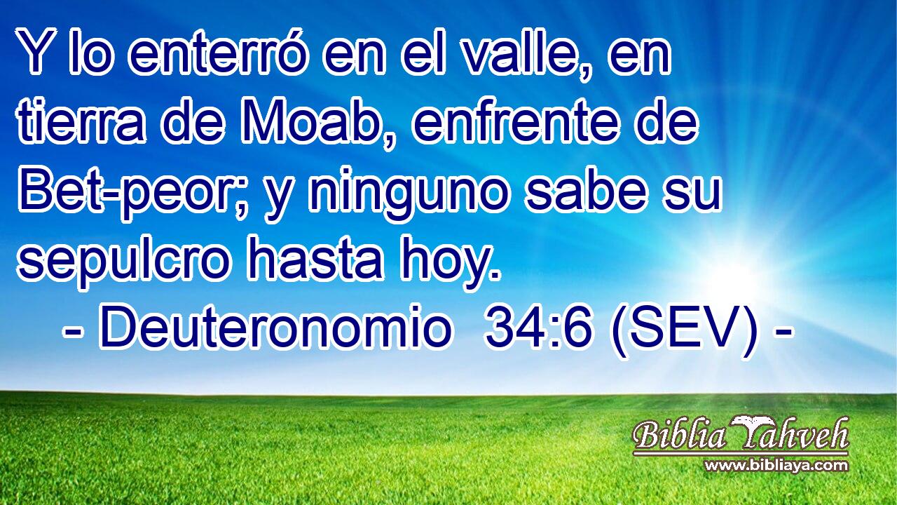 Y lo enterró en el valle, en tierra de Moab, enfrente de Bet-peor; y ninguno sabe su sepulcro hasta hoy.