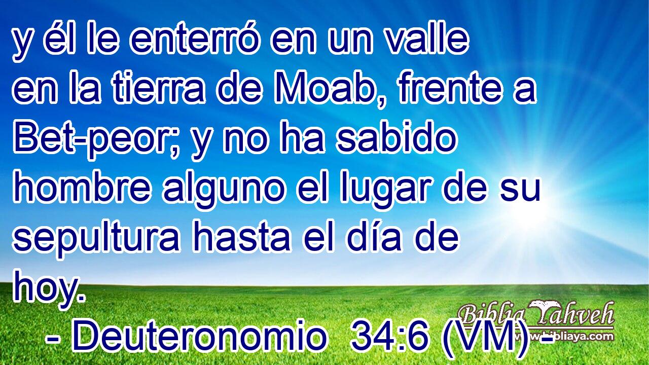  y él le enterró en un valle en la tierra de Moab, frente a Bet-peor; y no ha sabido hombre alguno el lugar de su sepultura hasta el día de hoy. 