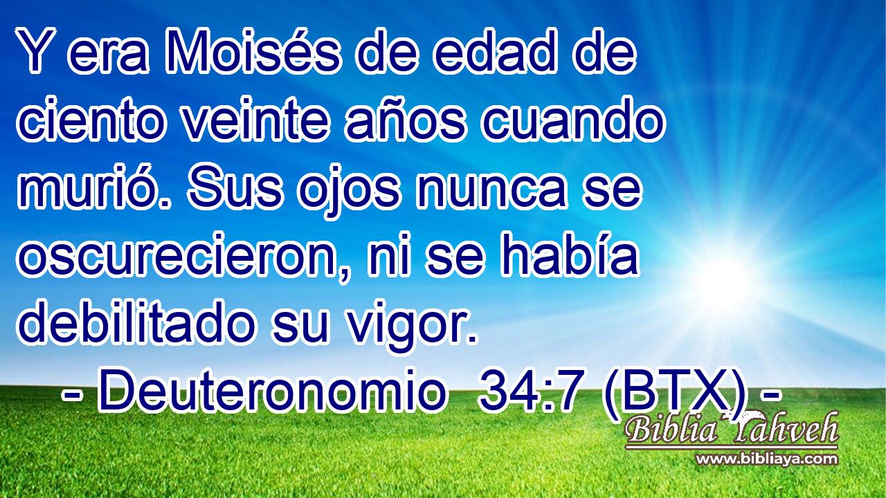 Y era Moisés de edad de ciento veinte años cuando murió. Sus ojos nunca se oscurecieron, ni se había debilitado su vigor.