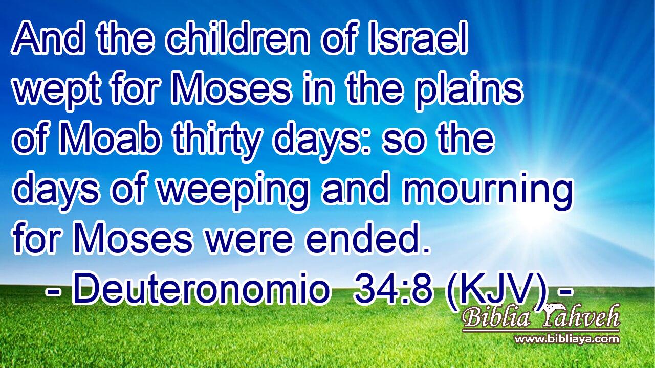 And the children of Israel wept for Moses in the plains of Moab thirty days: so the days of weeping and mourning for Moses were ended.