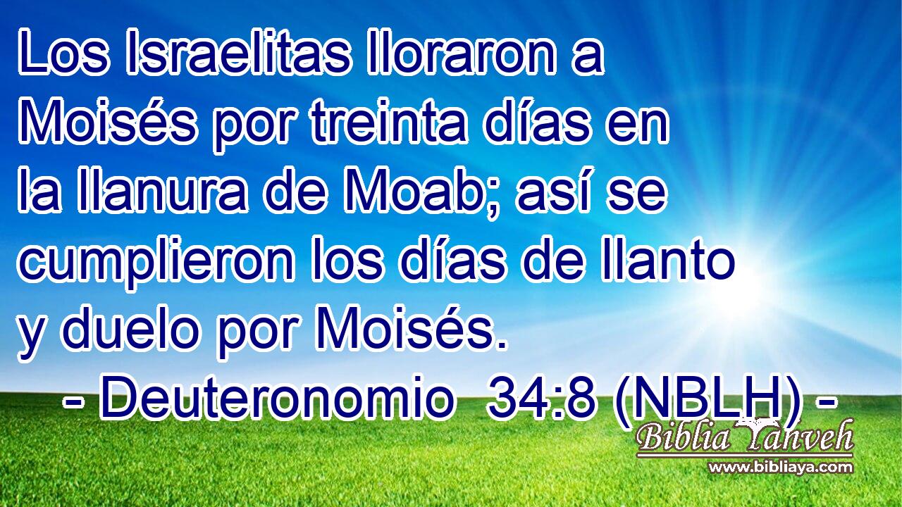  Los Israelitas lloraron a Moisés por treinta días en la llanura de Moab; así se cumplieron los días de llanto y duelo por Moisés. 
