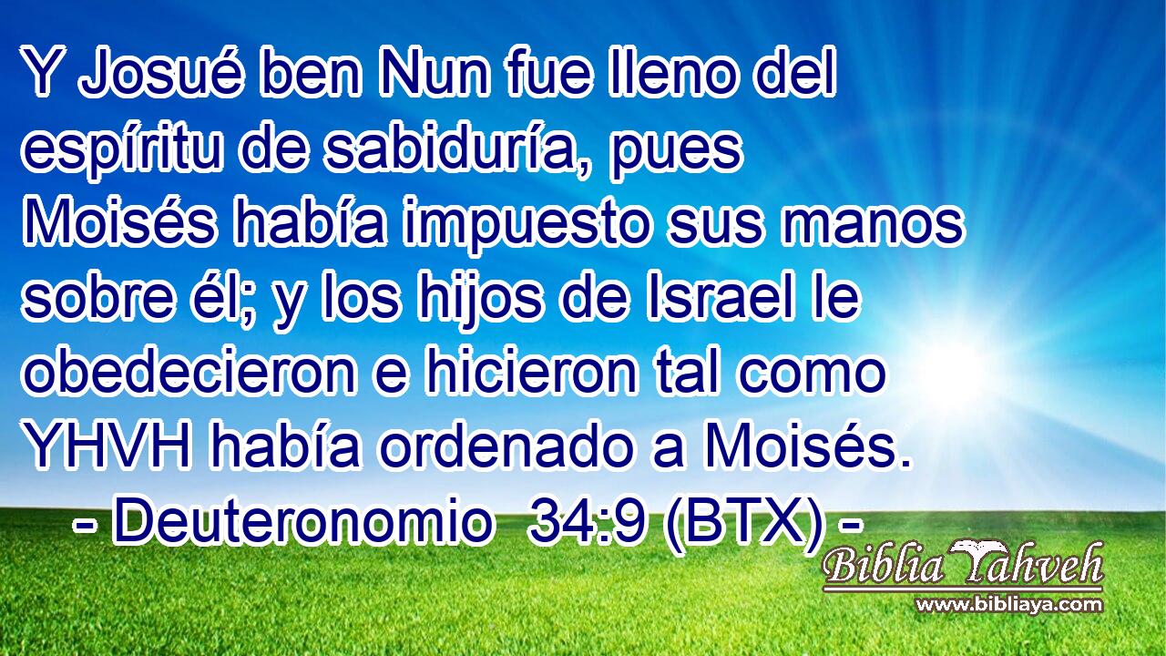 Y Josué ben Nun fue lleno del espíritu de sabiduría, pues Moisés había impuesto sus manos sobre él; y los hijos de Israel le obedecieron e hicieron tal como YHVH había ordenado a Moisés.