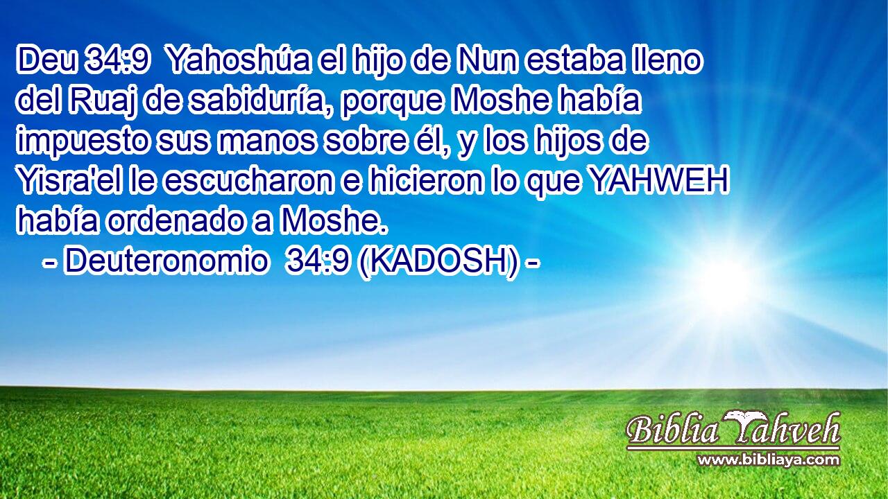  Yahoshúa el hijo de Nun estaba lleno del Ruaj de sabiduría, porque Moshe había impuesto sus manos sobre él, y los hijos de Yisra'el le escucharon e hicieron lo que YAHWEH había ordenado a Moshe. 