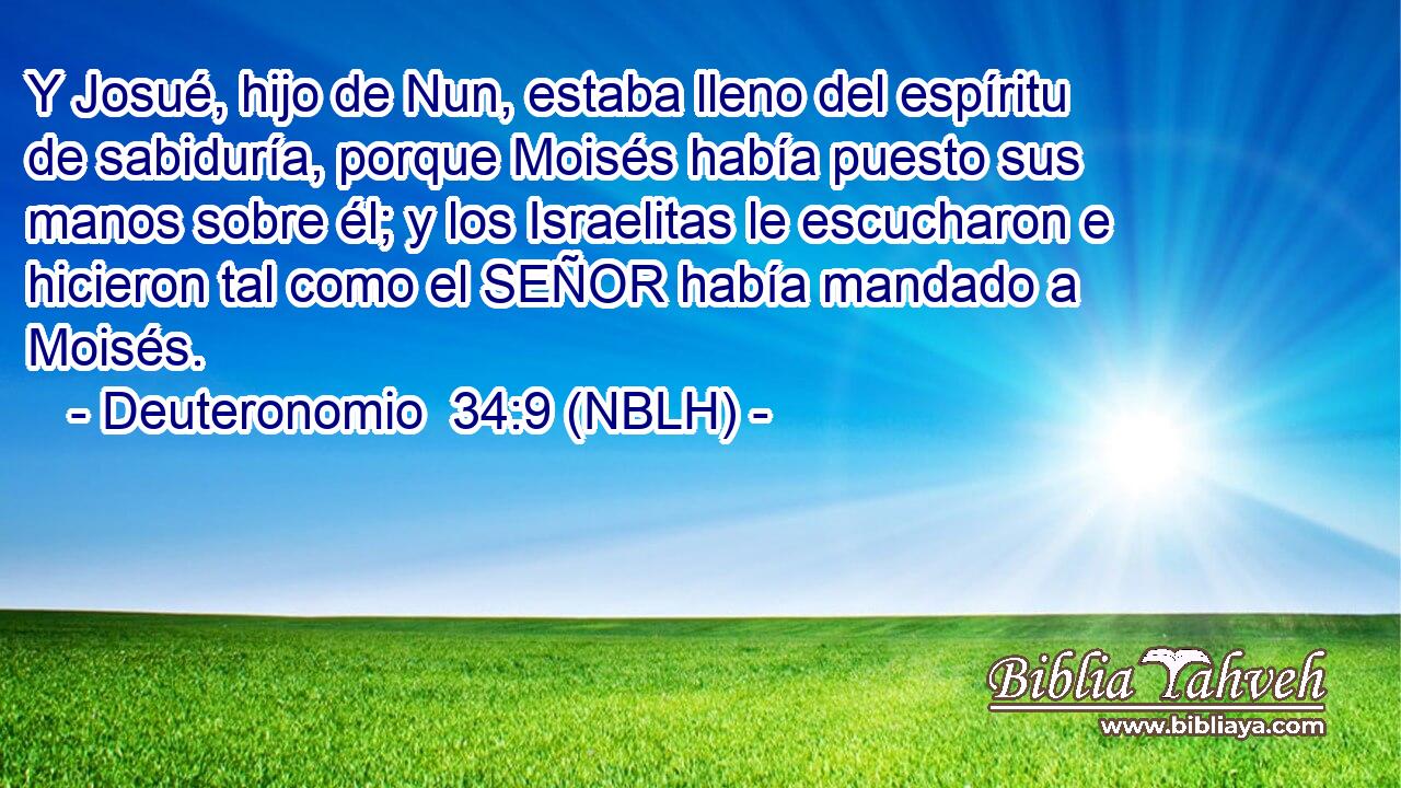  Y Josué, hijo de Nun, estaba lleno del espíritu de sabiduría, porque Moisés había puesto sus manos sobre él; y los Israelitas le escucharon e hicieron tal como el SEÑOR había mandado a Moisés. 