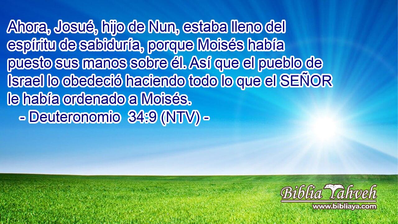 Ahora, Josué, hijo de Nun, estaba lleno del espíritu de sabiduría, porque Moisés había puesto sus manos sobre él. Así que el pueblo de Israel lo obedeció haciendo todo lo que el SEÑOR le había ordenado a Moisés.