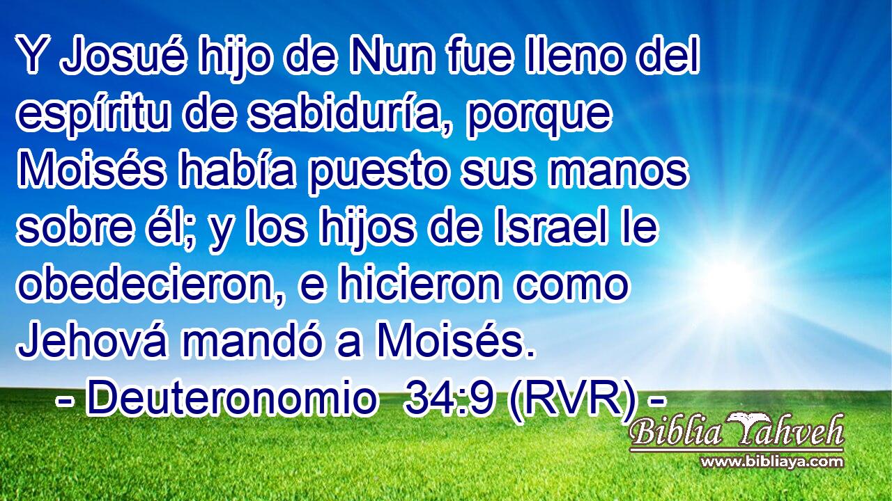 Y Josué hijo de Nun fue lleno del espíritu de sabiduría, porque Moisés había puesto sus manos sobre él; y los hijos de Israel le obedecieron, e hicieron como Jehová mandó a Moisés.