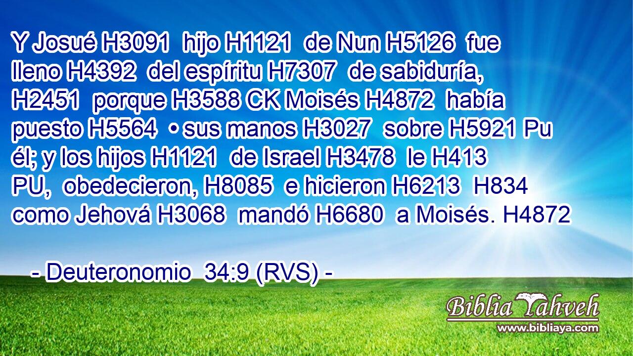 Y Josué H3091  hijo H1121  de Nun H5126  fue lleno H4392  del espíritu H7307  de sabiduría, H2451  porque H3588 CK Moisés H4872  había puesto H5564  • sus manos H3027  sobre H5921 Pu él; y los hijos H1121  de Israel H3478  le H413 PU,  obedecieron, H8085  e hicieron H6213  H834 como Jehová H3068  mandó H6680  a Moisés. H4872  