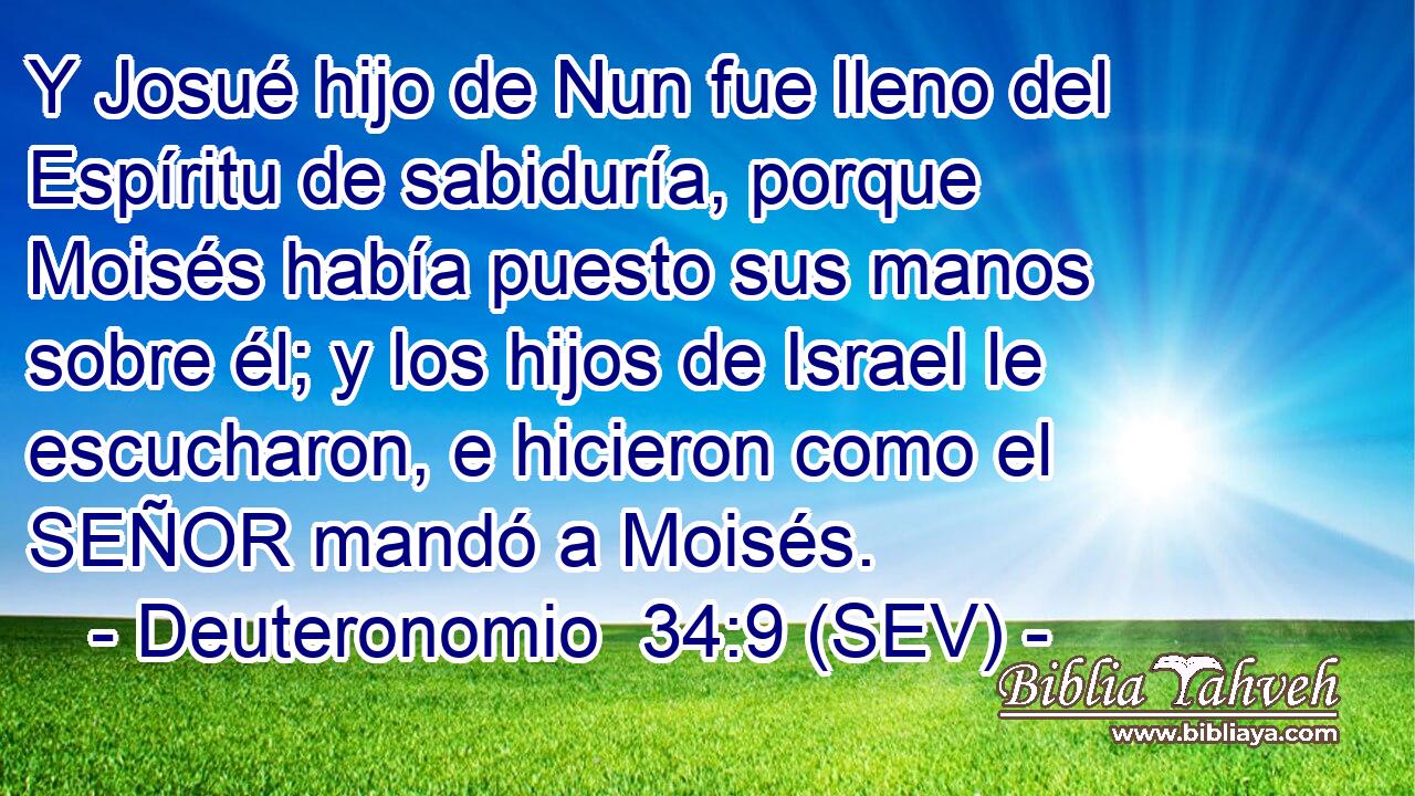 Y Josué hijo de Nun fue lleno del Espíritu de sabiduría, porque Moisés había puesto sus manos sobre él; y los hijos de Israel le escucharon, e hicieron como el SEÑOR mandó a Moisés.