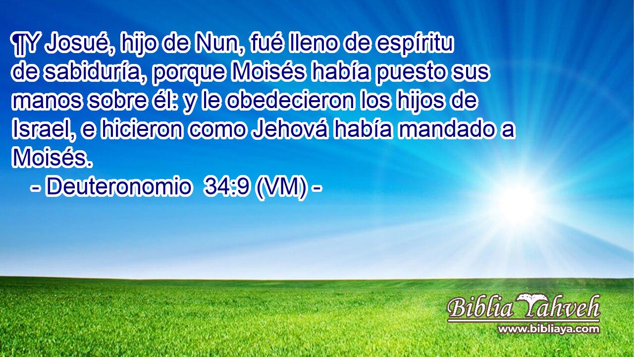  ¶Y Josué, hijo de Nun, fué lleno de espíritu de sabiduría, porque Moisés había puesto sus manos sobre él: y le obedecieron los hijos de Israel, e hicieron como Jehová había mandado a Moisés. 
