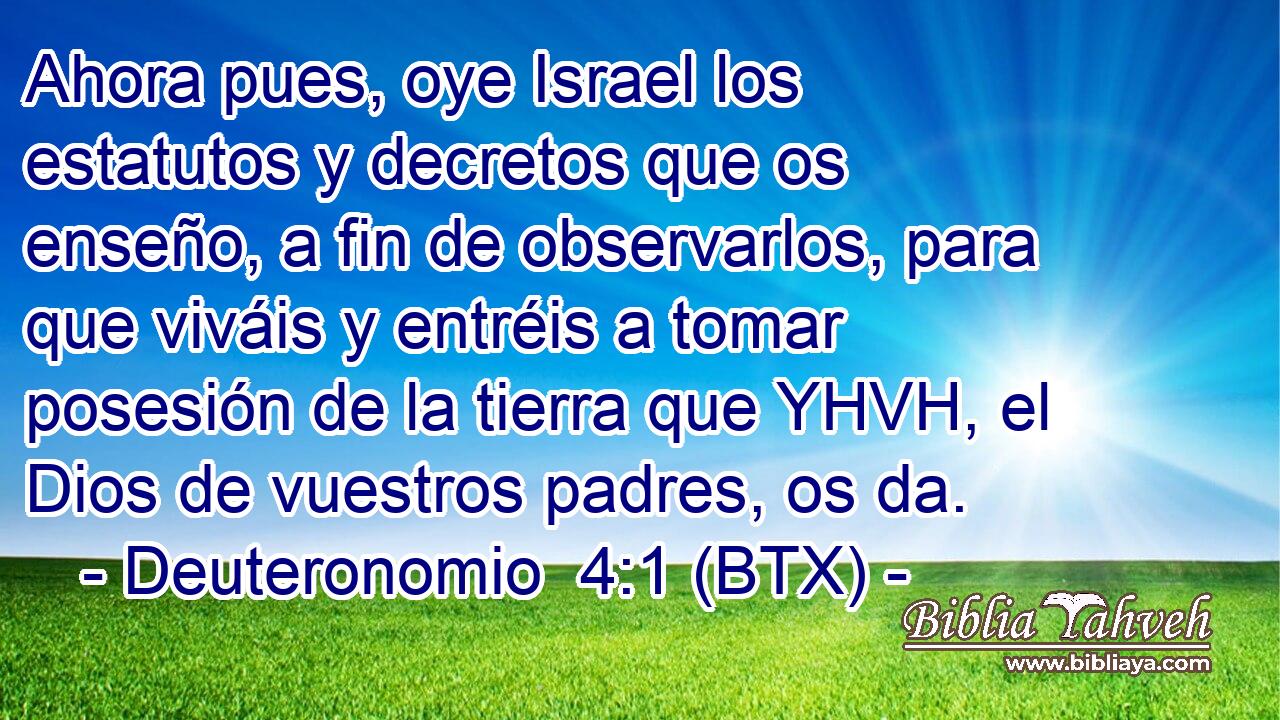 Ahora pues, oye Israel los estatutos y decretos que os enseño, a fin de observarlos, para que viváis y entréis a tomar posesión de la tierra que YHVH, el Dios de vuestros padres, os da.