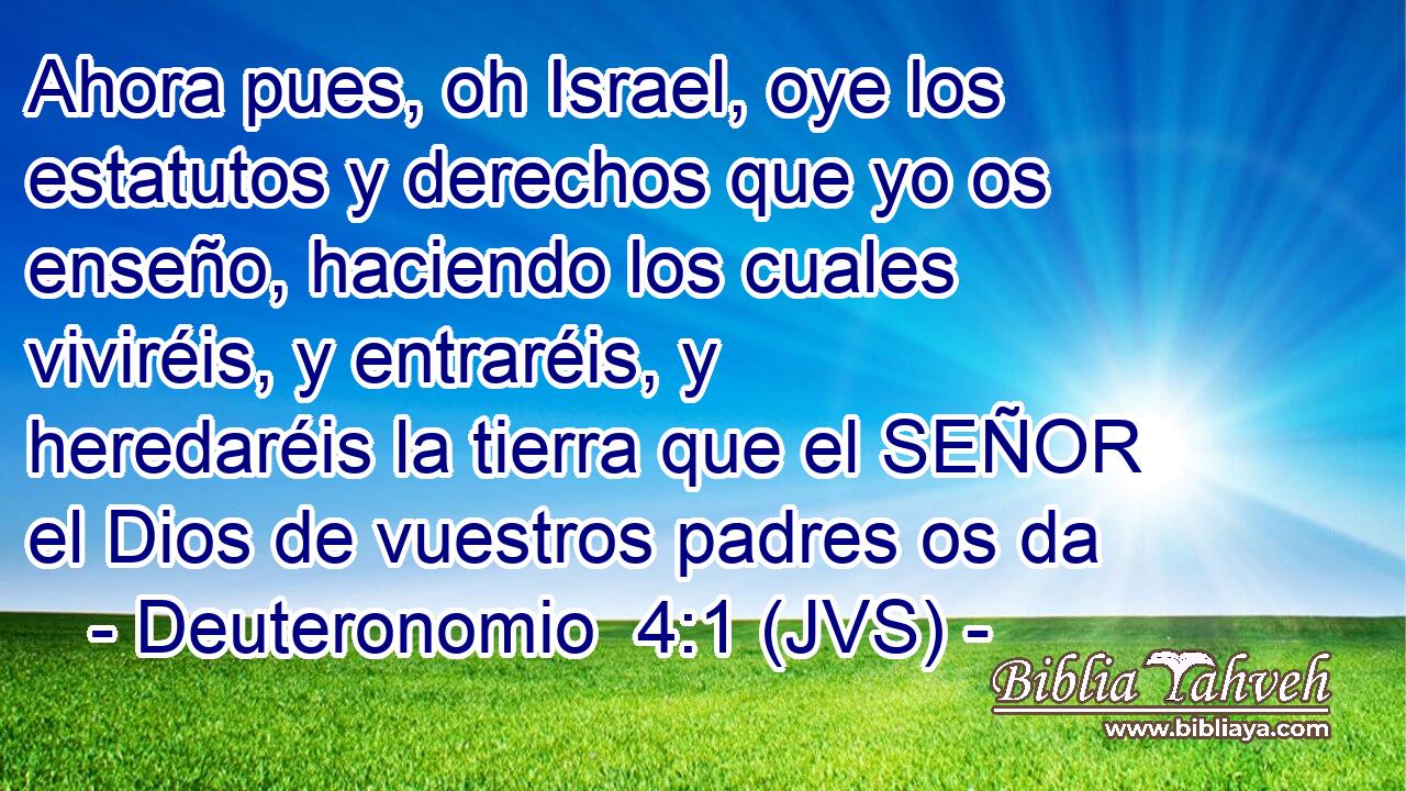 Ahora pues, oh Israel, oye los estatutos y derechos que yo os enseño, haciendo los cuales viviréis, y entraréis, y heredaréis la tierra que el SEÑOR el Dios de vuestros padres os da