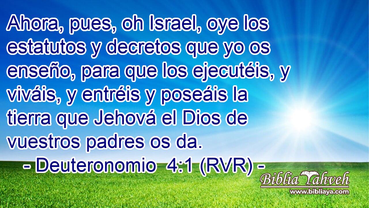 Ahora, pues, oh Israel, oye los estatutos y decretos que yo os enseño, para que los ejecutéis, y viváis, y entréis y poseáis la tierra que Jehová el Dios de vuestros padres os da.