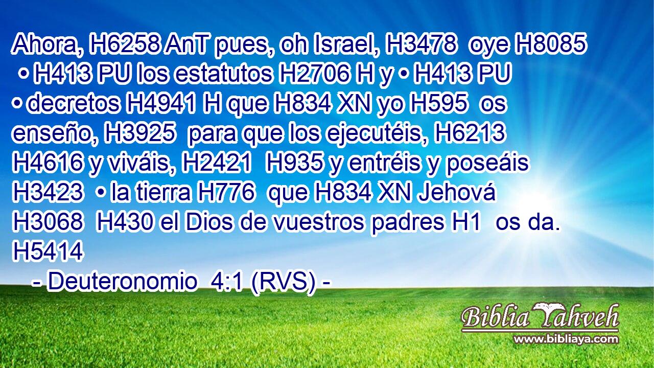 Ahora, H6258 AnT pues, oh Israel, H3478  oye H8085  • H413 PU los estatutos H2706 H y • H413 PU • decretos H4941 H que H834 XN yo H595  os enseño, H3925  para que los ejecutéis, H6213  H4616 y viváis, H2421  H935 y entréis y poseáis H3423  • la tierra H776  que H834 XN Jehová H3068  H430 el Dios de vuestros padres H1  os da. H5414  