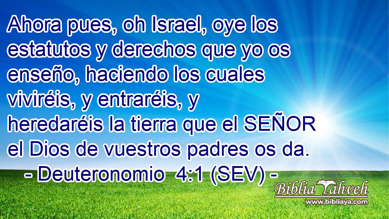 Ahora pues, oh Israel, oye los estatutos y derechos que yo os enseño, haciendo los cuales viviréis, y entraréis, y heredaréis la tierra que el SEÑOR el Dios de vuestros padres os da.
