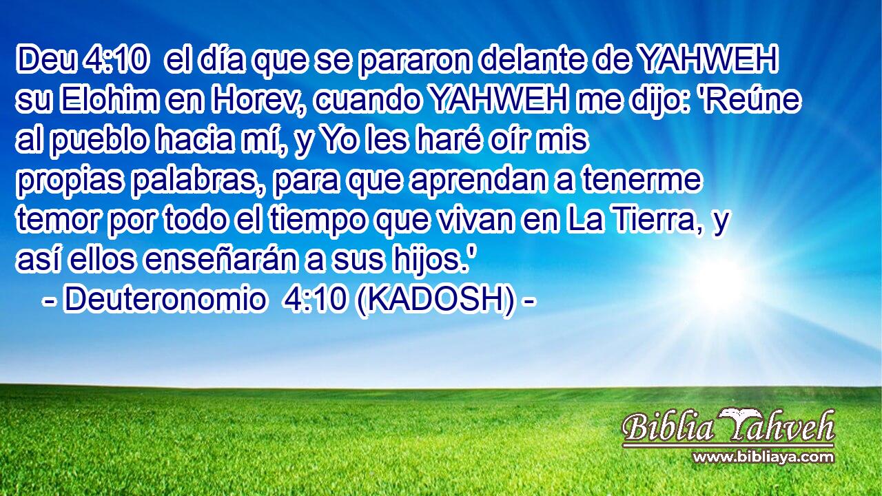  el día que se pararon delante de YAHWEH su Elohim en Horev, cuando YAHWEH me dijo: 'Reúne al pueblo hacia mí, y Yo les haré oír mis propias palabras, para que aprendan a tenerme temor por todo el tiempo que vivan en La Tierra, y así ellos enseñarán a sus hijos.' 