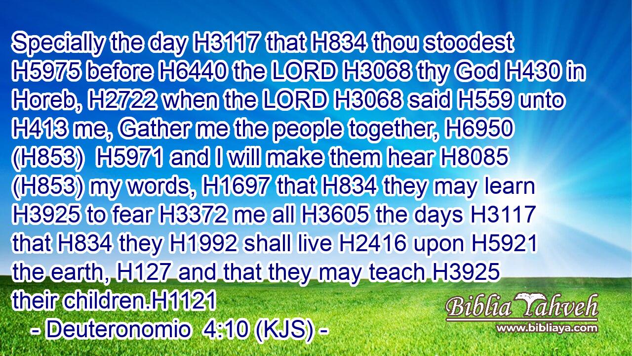Specially the day H3117 that H834 thou stoodest H5975 before H6440 the LORD H3068 thy God H430 in Horeb, H2722 when the LORD H3068 said H559 unto H413 me, Gather me the people together, H6950 (H853)  H5971 and I will make them hear H8085 (H853) my words, H1697 that H834 they may learn H3925 to fear H3372 me all H3605 the days H3117 that H834 they H1992 shall live H2416 upon H5921 the earth, H127 and that they may teach H3925 their children.H1121