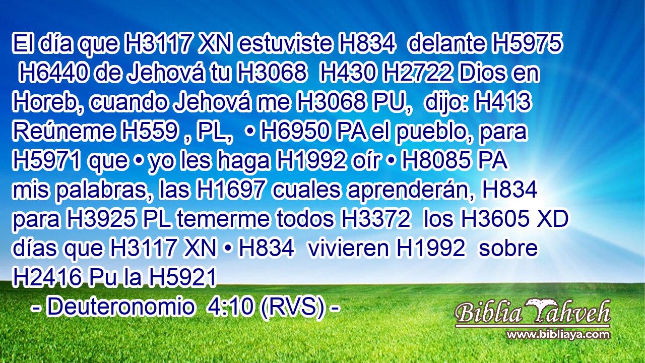 El día que H3117 XN estuviste H834  delante H5975  H6440 de Jehová tu H3068  H430 H2722 Dios en Horeb, cuando Jehová me H3068 PU,  dijo: H413  Reúneme H559 , PL,  • H6950 PA el pueblo, para H5971 que • yo les haga H1992 oír • H8085 PA mis palabras, las H1697 cuales aprenderán, H834  para H3925 PL temerme todos H3372  los H3605 XD días que H3117 XN • H834  vivieren H1992  sobre H2416 Pu la H5921 