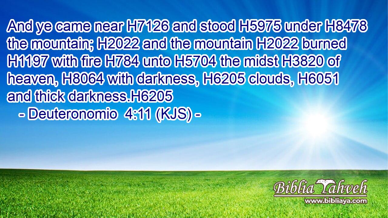And ye came near H7126 and stood H5975 under H8478 the mountain; H2022 and the mountain H2022 burned H1197 with fire H784 unto H5704 the midst H3820 of heaven, H8064 with darkness, H6205 clouds, H6051 and thick darkness.H6205