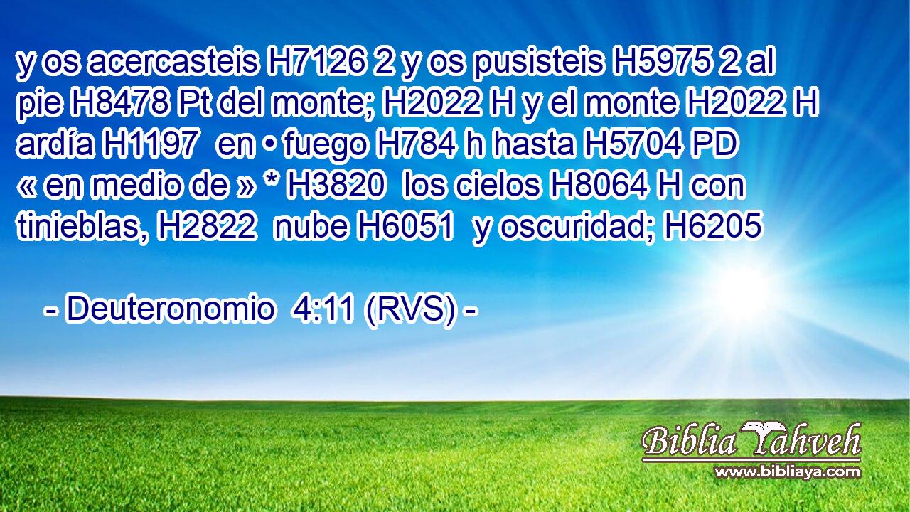 y os acercasteis H7126 2 y os pusisteis H5975 2 al pie H8478 Pt del monte; H2022 H y el monte H2022 H ardía H1197  en • fuego H784 h hasta H5704 PD « en medio de » * H3820  los cielos H8064 H con tinieblas, H2822  nube H6051  y oscuridad; H6205  