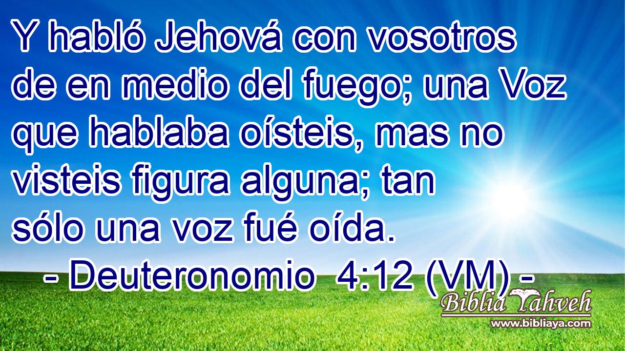  Y habló Jehová con vosotros de en medio del fuego; una Voz que hablaba oísteis, mas no visteis figura alguna; tan sólo una voz fué oída. 