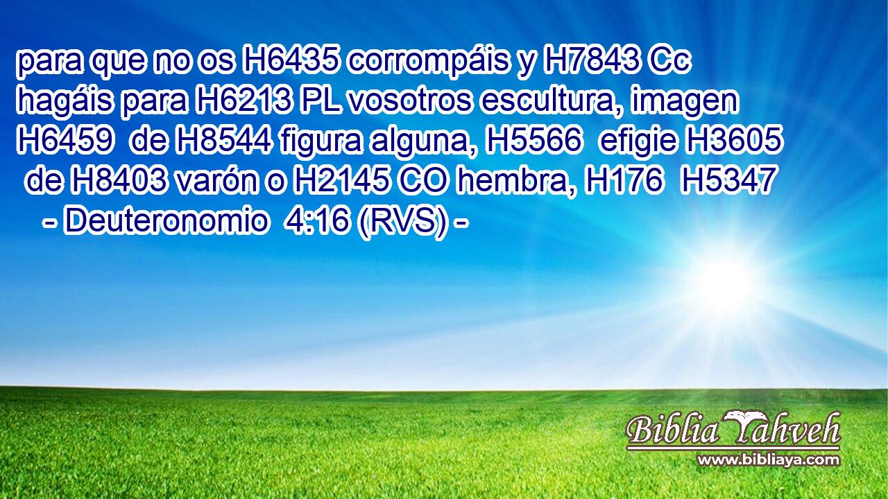 para que no os H6435 corrompáis y H7843 Cc hagáis para H6213 PL vosotros escultura, imagen H6459  de H8544 figura alguna, H5566  efigie H3605  de H8403 varón o H2145 CO hembra, H176  H5347 