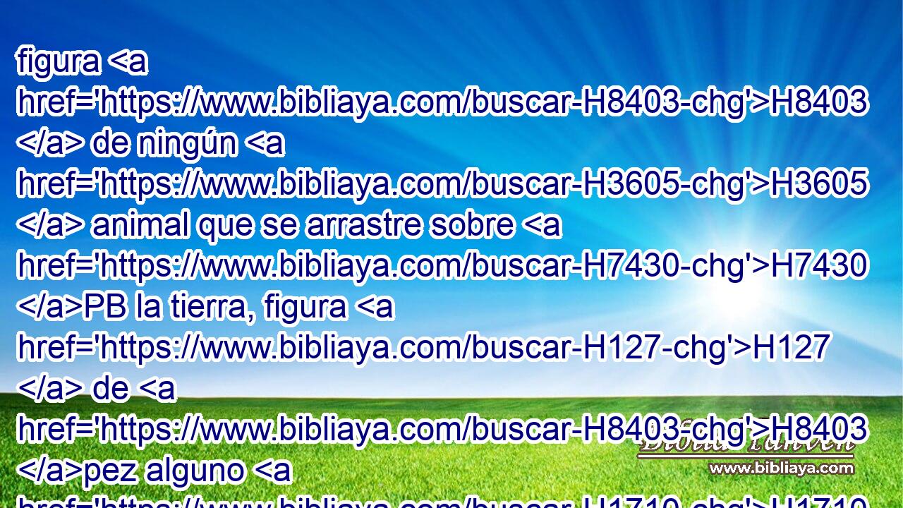 figura H8403  de ningún H3605  animal que se arrastre sobre H7430 PB la tierra, figura H127  de H8403 pez alguno H1710  que H3605 XN haya H834 en el agua • H4325 PM debajo de H8478 H776 • la tierra. 