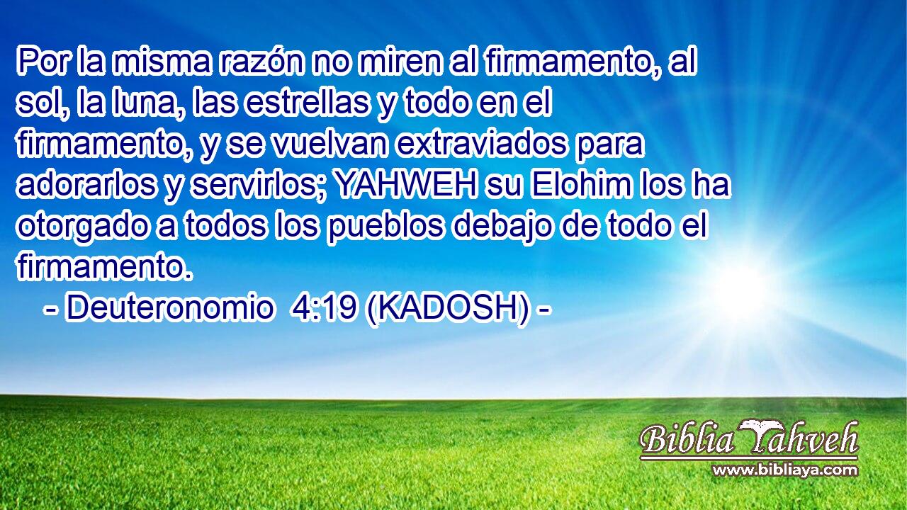  Por la misma razón no miren al firmamento, al sol, la luna, las estrellas y todo en el firmamento, y se vuelvan extraviados para adorarlos y servirlos; YAHWEH su Elohim los ha otorgado a todos los pueblos debajo de todo el firmamento. 