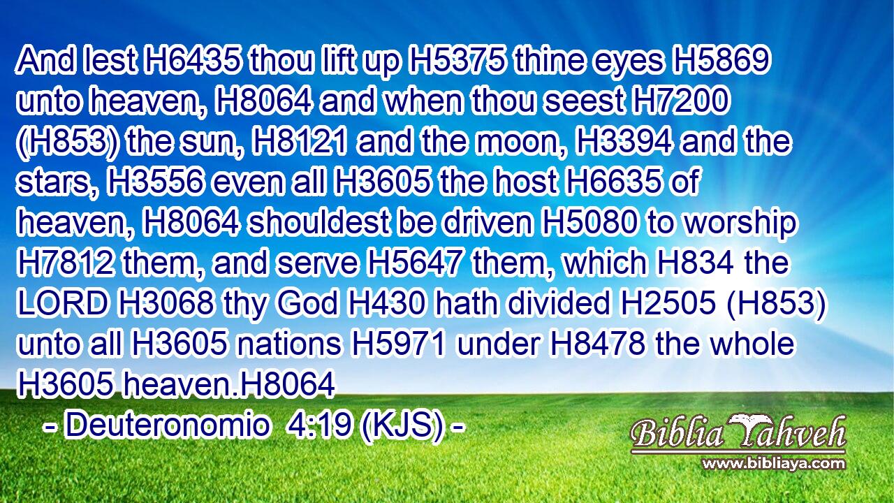 And lest H6435 thou lift up H5375 thine eyes H5869 unto heaven, H8064 and when thou seest H7200 (H853) the sun, H8121 and the moon, H3394 and the stars, H3556 even all H3605 the host H6635 of heaven, H8064 shouldest be driven H5080 to worship H7812 them, and serve H5647 them, which H834 the LORD H3068 thy God H430 hath divided H2505 (H853) unto all H3605 nations H5971 under H8478 the whole H3605 heaven.H8064
