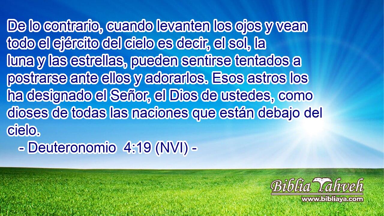  De lo contrario, cuando levanten los ojos y vean todo el ejército del cielo es decir, el sol, la luna y las estrellas, pueden sentirse tentados a postrarse ante ellos y adorarlos. Esos astros los ha designado el Señor, el Dios de ustedes, como dioses de todas las naciones que están debajo del cielo. 