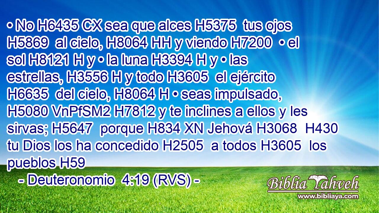 • No H6435 CX sea que alces H5375  tus ojos H5869  al cielo, H8064 HH y viendo H7200  • el sol H8121 H y • la luna H3394 H y • las estrellas, H3556 H y todo H3605  el ejército H6635  del cielo, H8064 H • seas impulsado, H5080 VnPfSM2 H7812 y te inclines a ellos y les sirvas; H5647  porque H834 XN Jehová H3068  H430 tu Dios los ha concedido H2505  a todos H3605  los pueblos H59