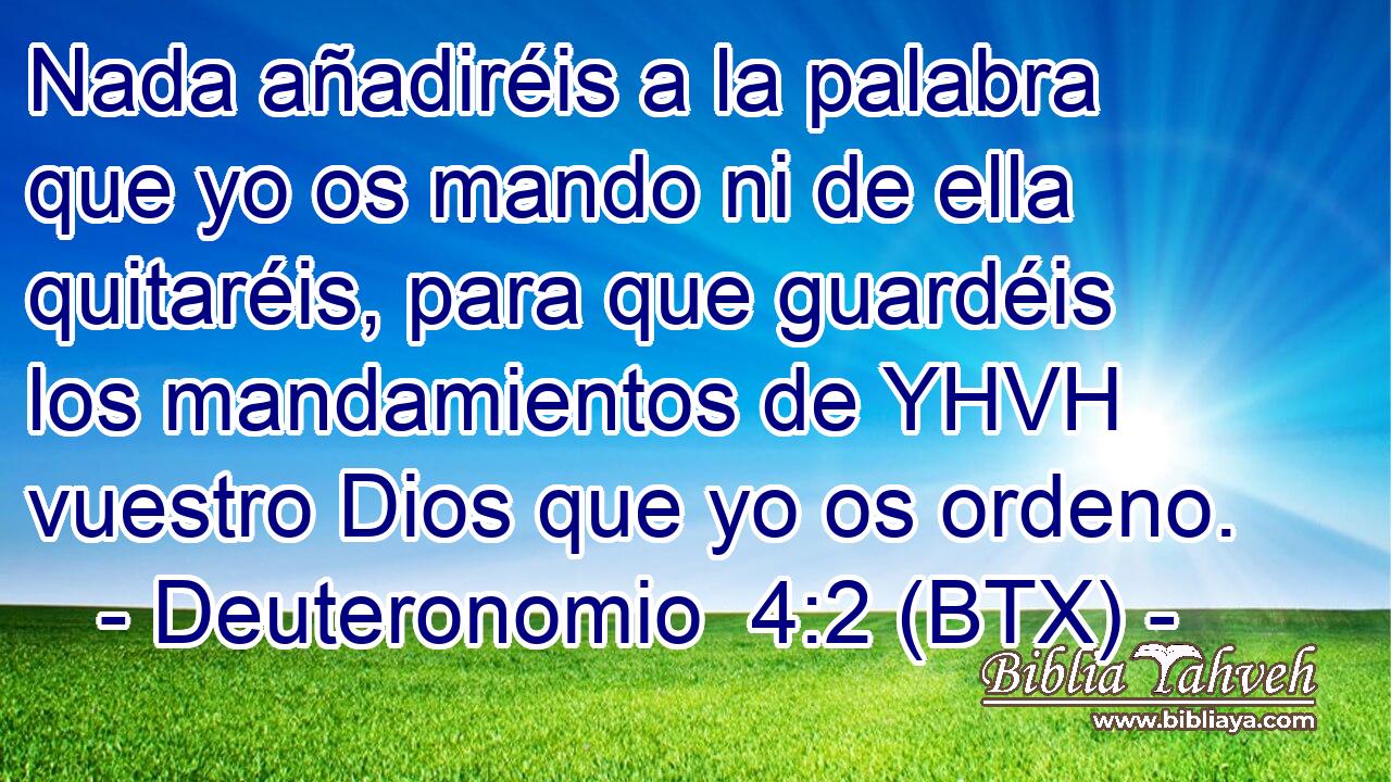 Nada añadiréis a la palabra que yo os mando ni de ella quitaréis, para que guardéis los mandamientos de YHVH vuestro Dios que yo os ordeno.