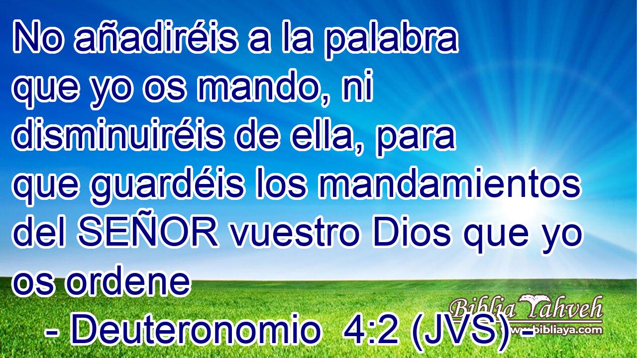 No añadiréis a la palabra que yo os mando, ni disminuiréis de ella, para que guardéis los mandamientos del SEÑOR vuestro Dios que yo os ordene