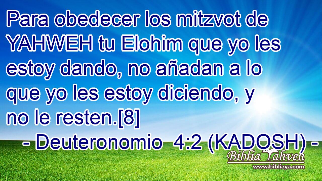  Para obedecer los mitzvot de YAHWEH tu Elohim que yo les estoy dando, no añadan a lo que yo les estoy diciendo, y no le resten.[8] 