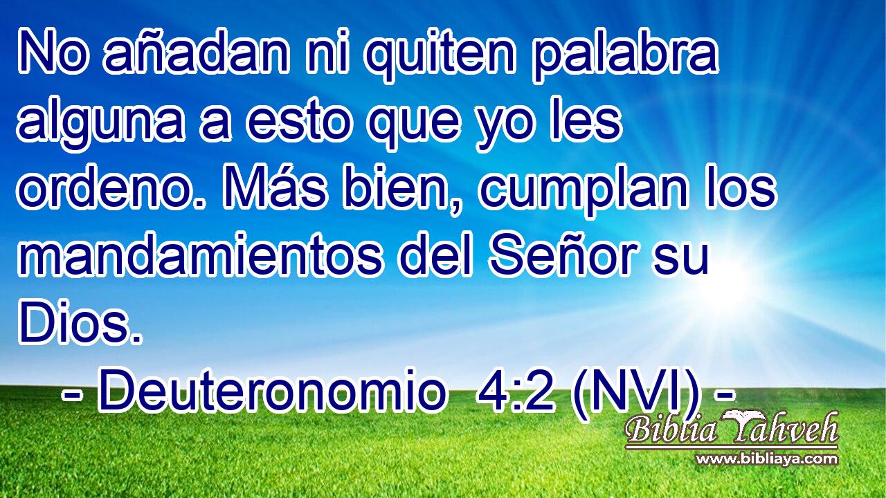  No añadan ni quiten palabra alguna a esto que yo les ordeno. Más bien, cumplan los mandamientos del Señor su Dios. 