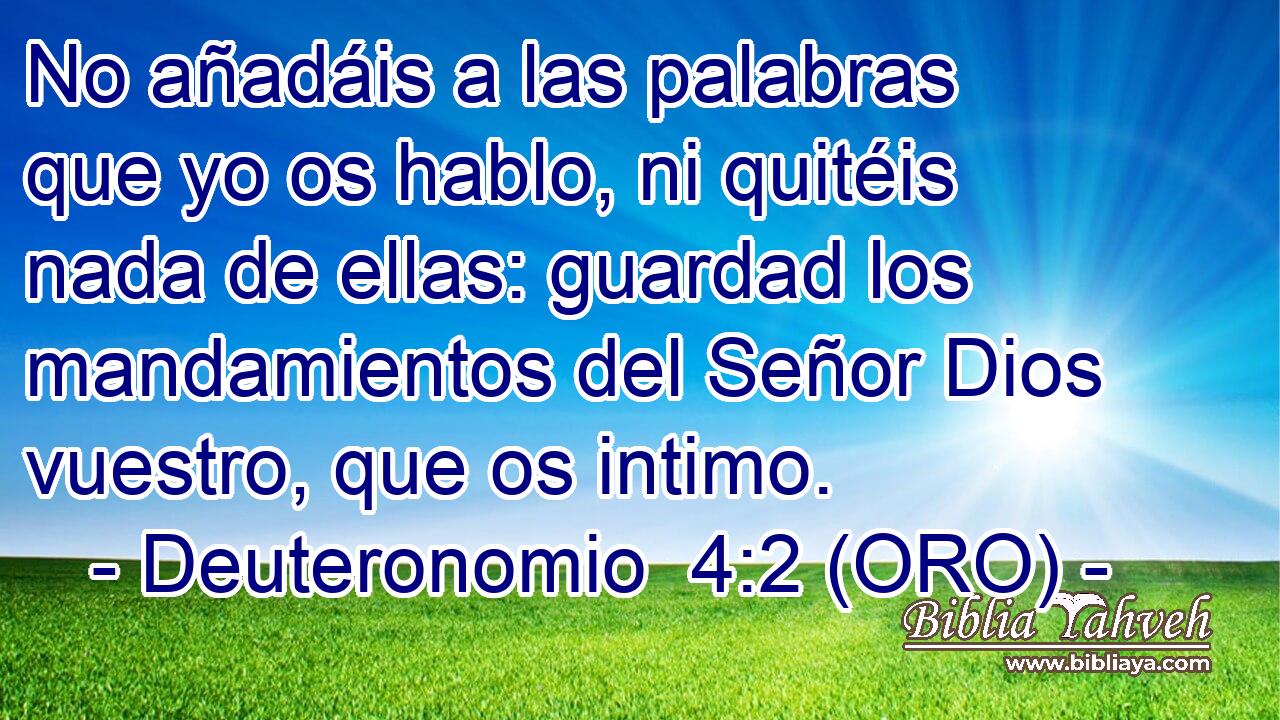  No añadáis a las palabras que yo os hablo, ni quitéis nada de ellas: guardad los mandamientos del Señor Dios vuestro, que os intimo. 