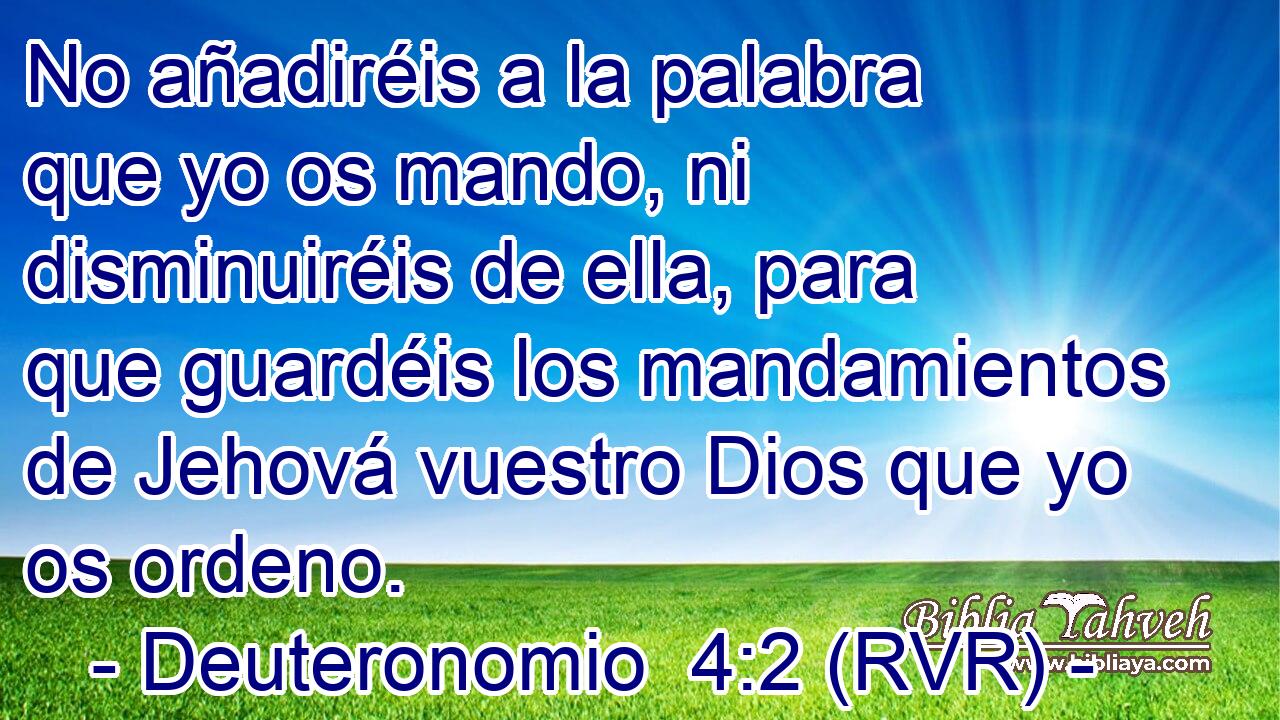 No añadiréis a la palabra que yo os mando, ni disminuiréis de ella, para que guardéis los mandamientos de Jehová vuestro Dios que yo os ordeno.