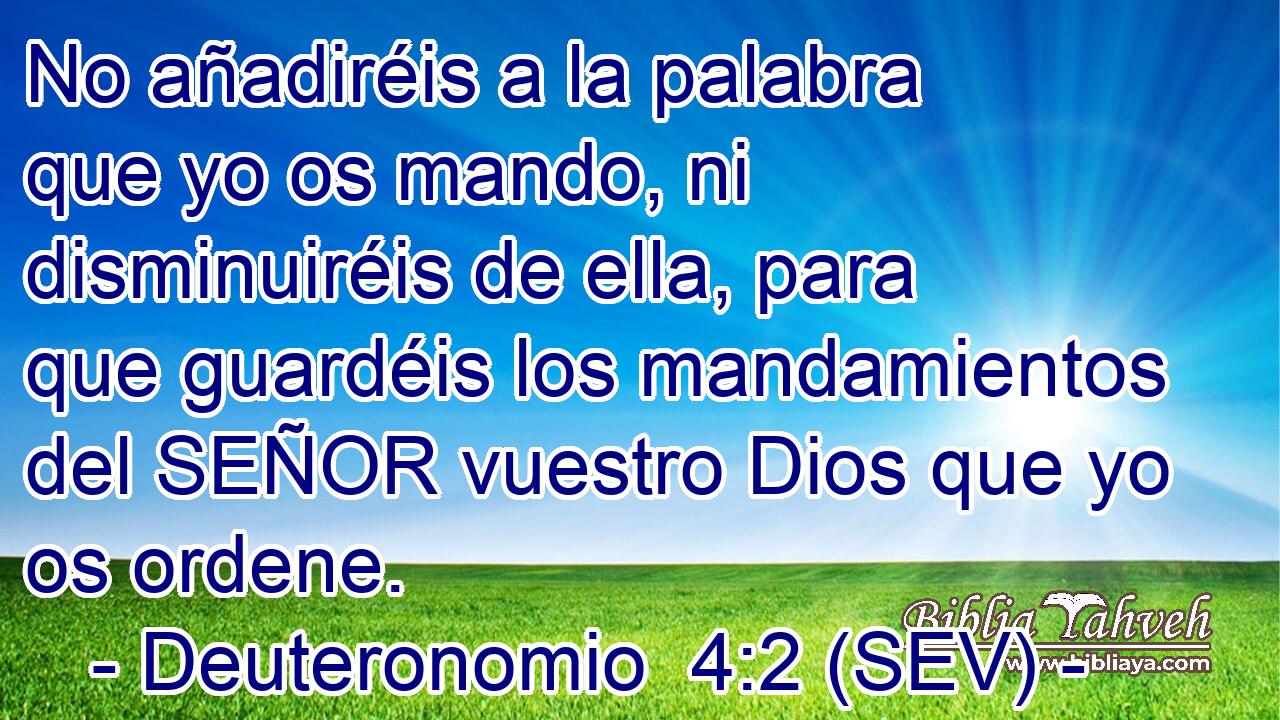 No añadiréis a la palabra que yo os mando, ni disminuiréis de ella, para que guardéis los mandamientos del SEÑOR vuestro Dios que yo os ordene.