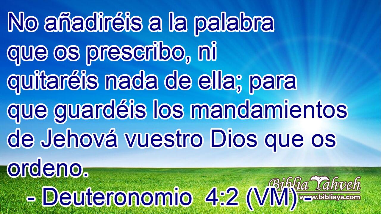 No añadiréis a la palabra que os prescribo, ni quitaréis nada de ella; para que guardéis los mandamientos de Jehová vuestro Dios que os ordeno. 