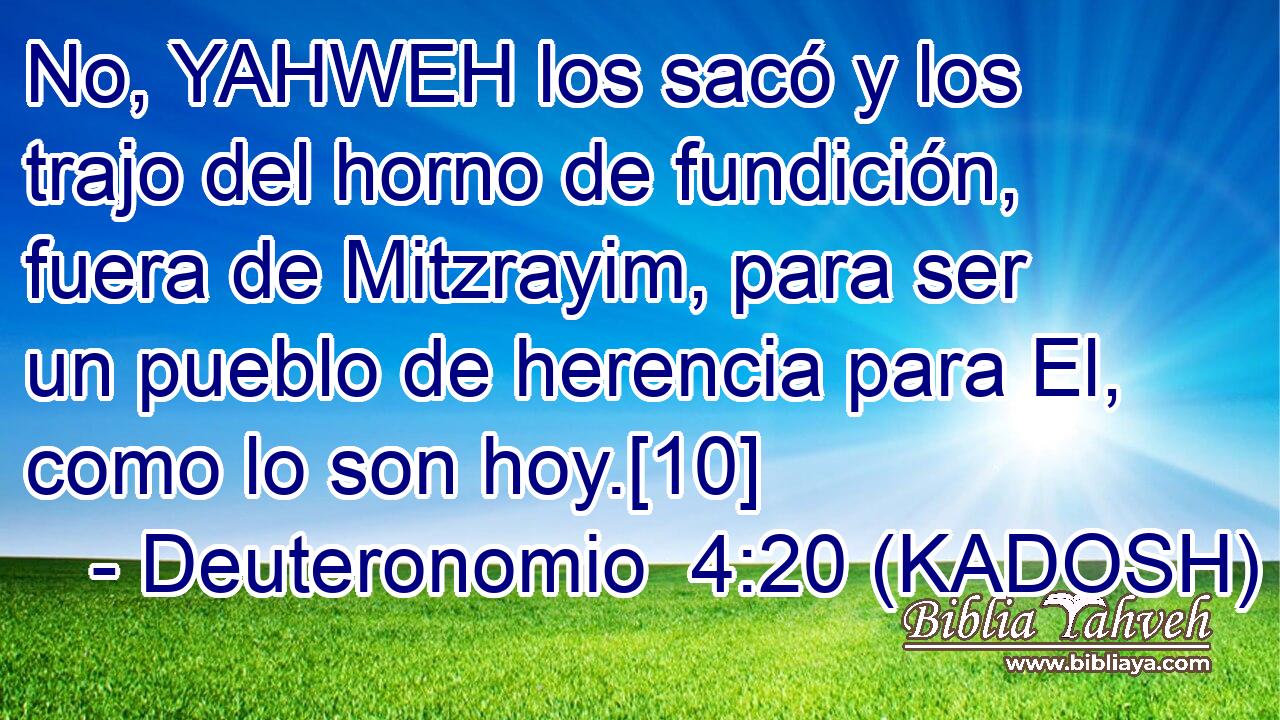  No, YAHWEH los sacó y los trajo del horno de fundición, fuera de Mitzrayim, para ser un pueblo de herencia para El, como lo son hoy.[10] 