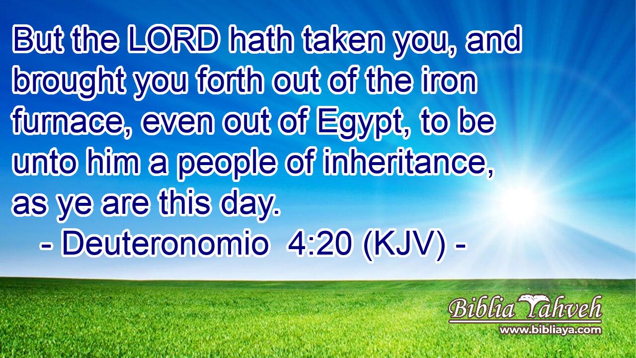 But the LORD hath taken you, and brought you forth out of the iron furnace, even out of Egypt, to be unto him a people of inheritance, as ye are this day.