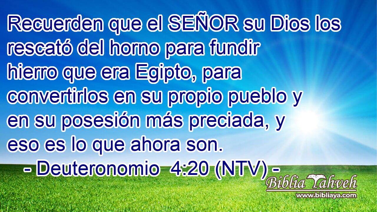Recuerden que el SEÑOR su Dios los rescató del horno para fundir hierro que era Egipto, para convertirlos en su propio pueblo y en su posesión más preciada, y eso es lo que ahora son.