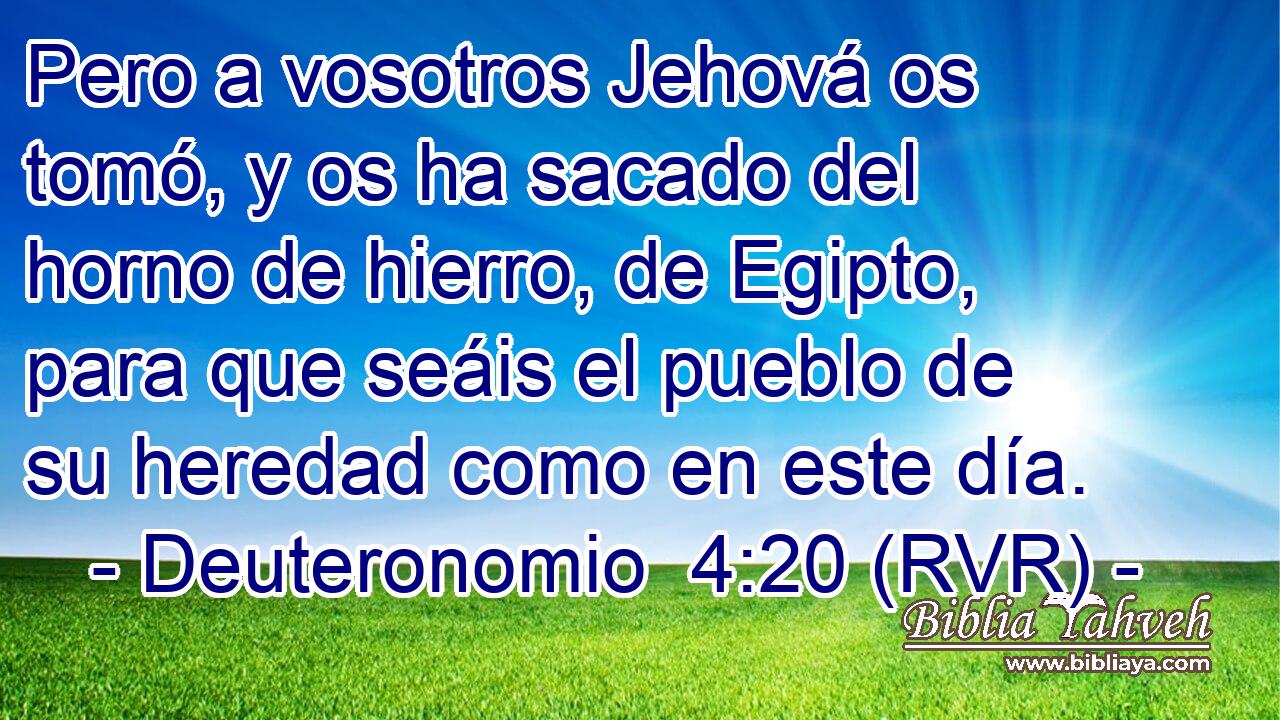 Pero a vosotros Jehová os tomó, y os ha sacado del horno de hierro, de Egipto, para que seáis el pueblo de su heredad como en este día.